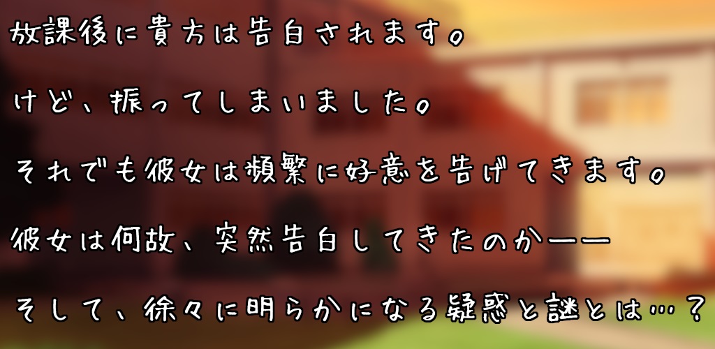 放課後にクラスメイトに呼び出された貴方は告白されます。
けど、「ある理由のため」に振ってしまいました。
それでも彼女は諦めきれず、頻繁に好意を告げてきます。
彼女は何故、突然告白してきたのか――
そして、徐々に明らかになる疑惑と謎とは……？
全部で4種類のエンディングがあります。